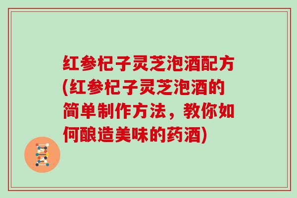 红参杞子灵芝泡酒配方(红参杞子灵芝泡酒的简单制作方法，教你如何酿造美味的药酒)