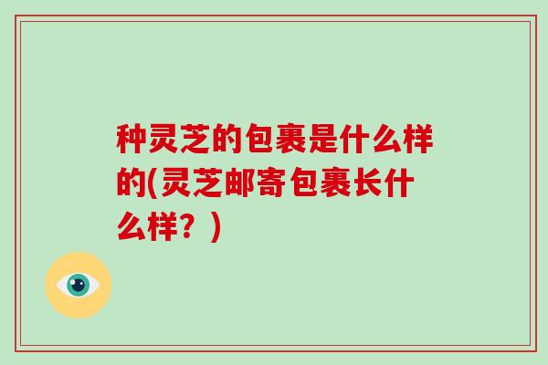 种灵芝的包裹是什么样的(灵芝邮寄包裹长什么样？)