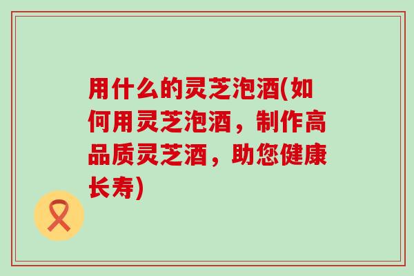 用什么的灵芝泡酒(如何用灵芝泡酒，制作高品质灵芝酒，助您健康长寿)