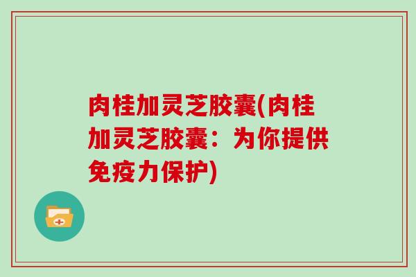 肉桂加灵芝胶囊(肉桂加灵芝胶囊：为你提供免疫力保护)