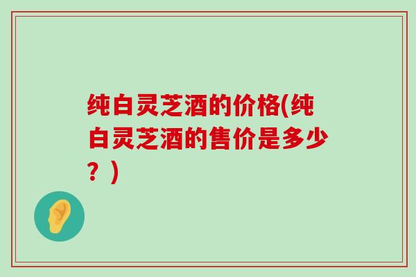 纯白灵芝酒的价格(纯白灵芝酒的售价是多少？)