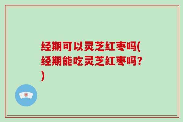 经期可以灵芝红枣吗(经期能吃灵芝红枣吗？)