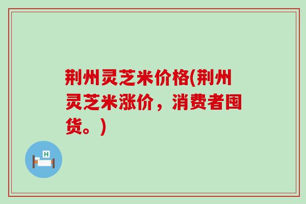 荆州灵芝米价格(荆州灵芝米涨价，消费者囤货。)