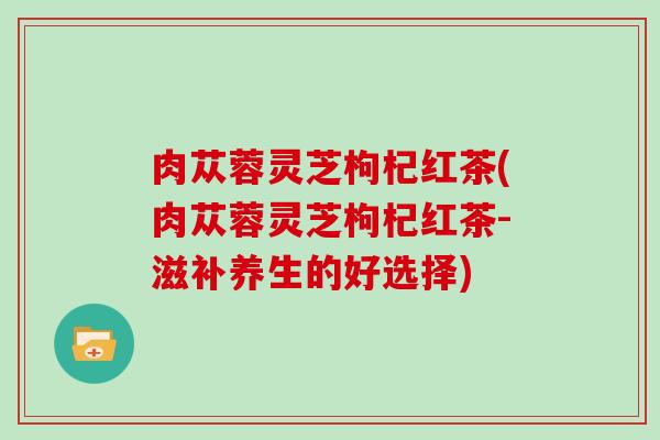 肉苁蓉灵芝枸杞红茶(肉苁蓉灵芝枸杞红茶-滋补养生的好选择)