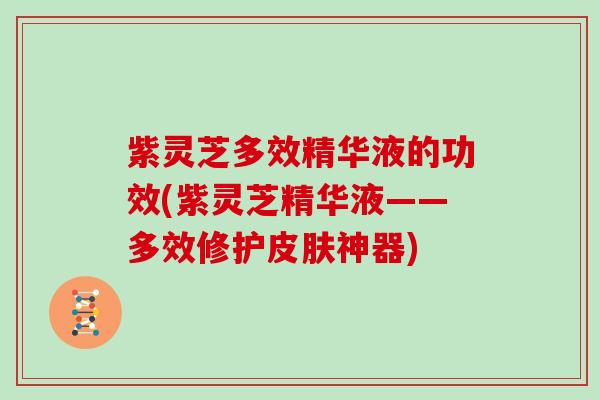 紫灵芝多效精华液的功效(紫灵芝精华液——多效修护神器)