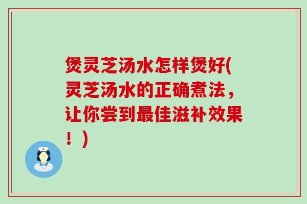 煲灵芝汤水怎样煲好(灵芝汤水的正确煮法，让你尝到佳滋补效果！)