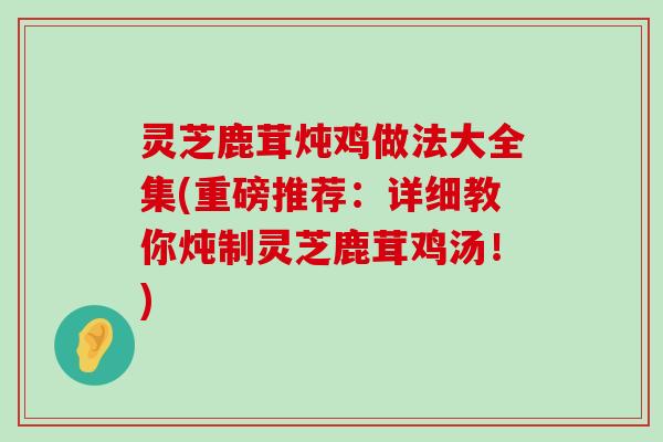 灵芝鹿茸炖鸡做法大全集(重磅推荐：详细教你炖制灵芝鹿茸鸡汤！)