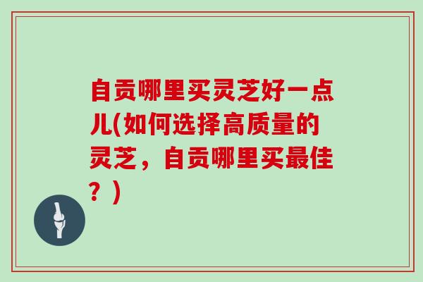 自贡哪里买灵芝好一点儿(如何选择高质量的灵芝，自贡哪里买佳？)