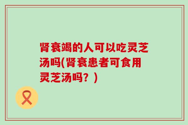 衰竭的人可以吃灵芝汤吗(衰患者可食用灵芝汤吗？)