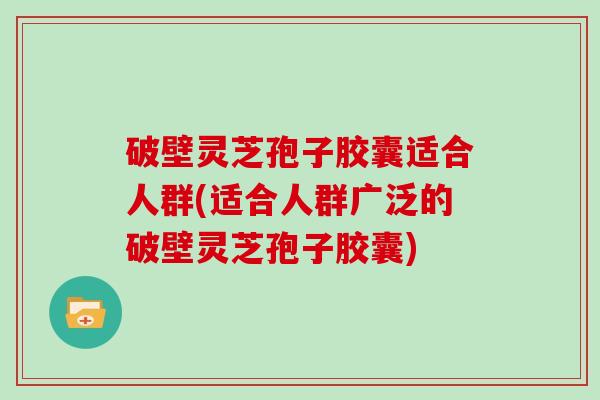 破壁灵芝孢子胶囊适合人群(适合人群广泛的破壁灵芝孢子胶囊)