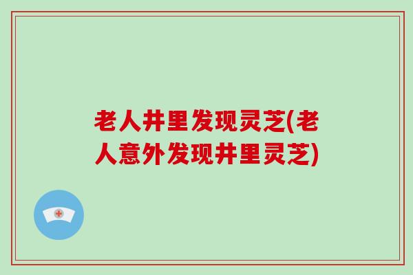 老人井里发现灵芝(老人意外发现井里灵芝)