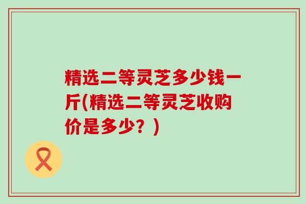 精选二等灵芝多少钱一斤(精选二等灵芝收购价是多少？)