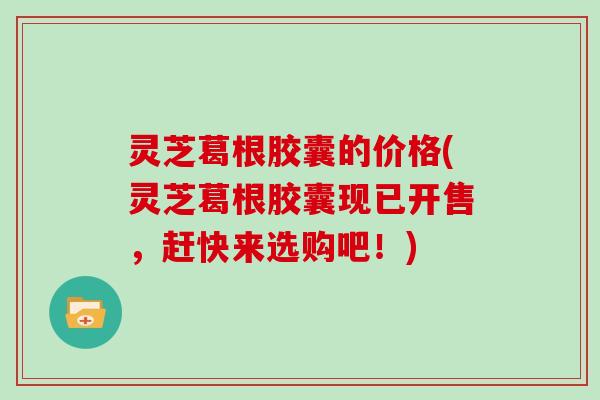 灵芝葛根胶囊的价格(灵芝葛根胶囊现已开售，赶快来选购吧！)