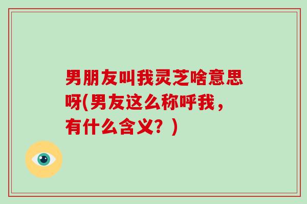 男朋友叫我灵芝啥意思呀(男友这么称呼我，有什么含义？)