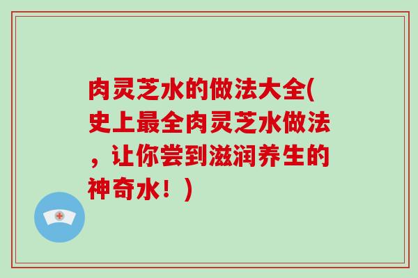 肉灵芝水的做法大全(史上全肉灵芝水做法，让你尝到滋润养生的神奇水！)