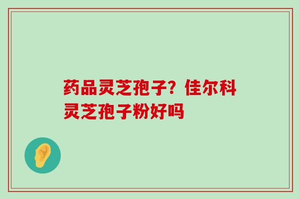 药品灵芝孢子？佳尔科灵芝孢子粉好吗