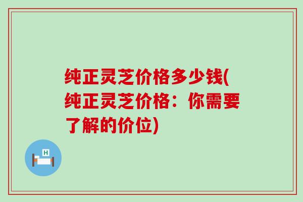 纯正灵芝价格多少钱(纯正灵芝价格：你需要了解的价位)