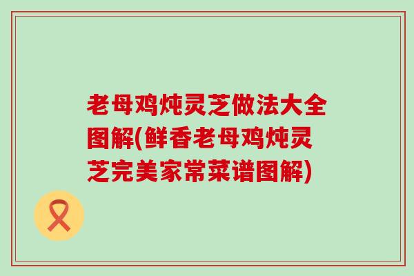 老母鸡炖灵芝做法大全图解(鲜香老母鸡炖灵芝完美家常菜谱图解)