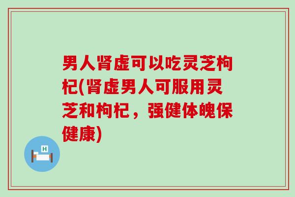 男人虚可以吃灵芝枸杞(虚男人可服用灵芝和枸杞，强健体魄保健康)