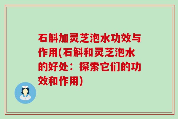 石斛加灵芝泡水功效与作用(石斛和灵芝泡水的好处：探索它们的功效和作用)