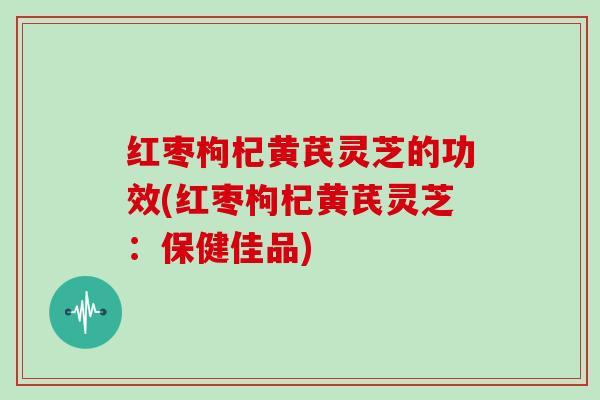 红枣枸杞黄芪灵芝的功效(红枣枸杞黄芪灵芝：保健佳品)