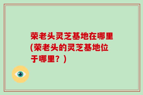 荣老头灵芝基地在哪里(荣老头的灵芝基地位于哪里？)