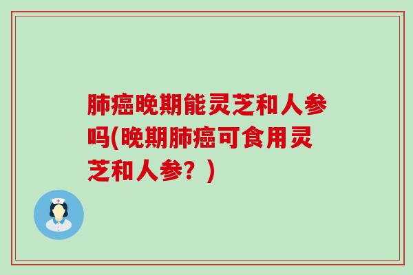 晚期能灵芝和人参吗(晚期可食用灵芝和人参？)