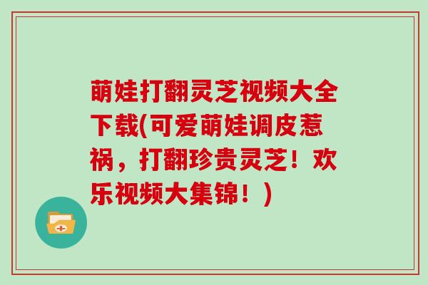 萌娃打翻灵芝视频大全下载(可爱萌娃调皮惹祸，打翻珍贵灵芝！欢乐视频大集锦！)