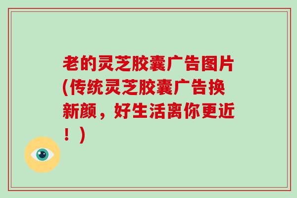 老的灵芝胶囊广告图片(传统灵芝胶囊广告换新颜，好生活离你更近！)