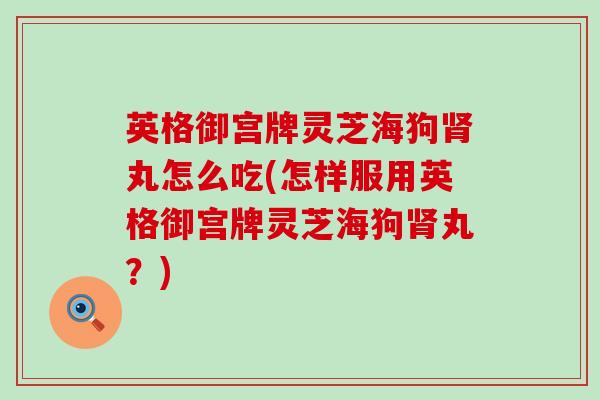 英格御宫牌灵芝海狗丸怎么吃(怎样服用英格御宫牌灵芝海狗丸？)