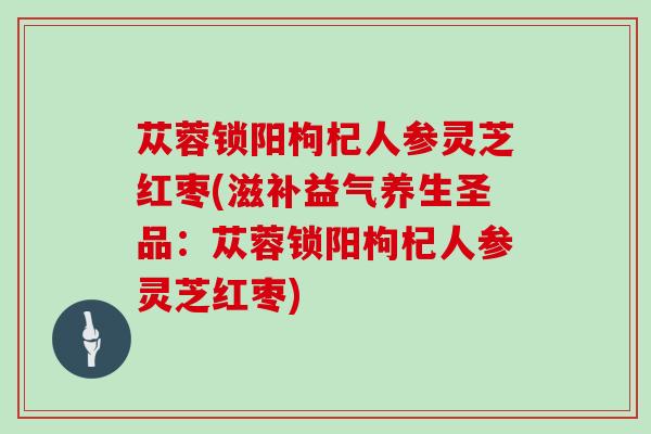 苁蓉锁阳枸杞人参灵芝红枣(滋补益气养生圣品：苁蓉锁阳枸杞人参灵芝红枣)