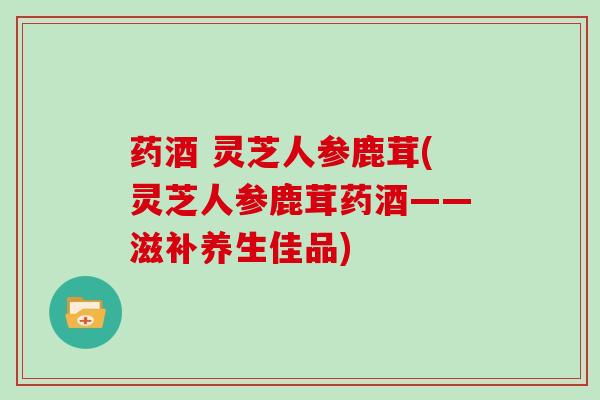 药酒 灵芝人参鹿茸(灵芝人参鹿茸药酒——滋补养生佳品)