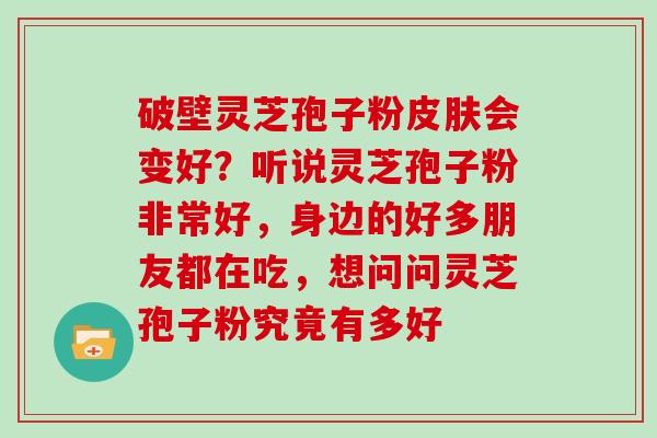 破壁灵芝孢子粉会变好？听说灵芝孢子粉非常好，身边的好多朋友都在吃，想问问灵芝孢子粉究竟有多好