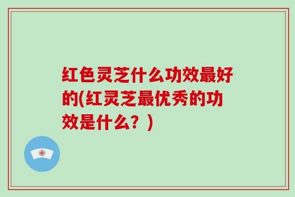 红色灵芝什么功效好的(红灵芝优秀的功效是什么？)