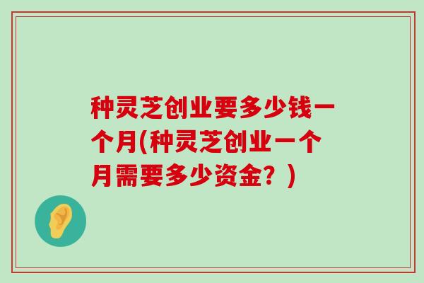 种灵芝创业要多少钱一个月(种灵芝创业一个月需要多少资金？)