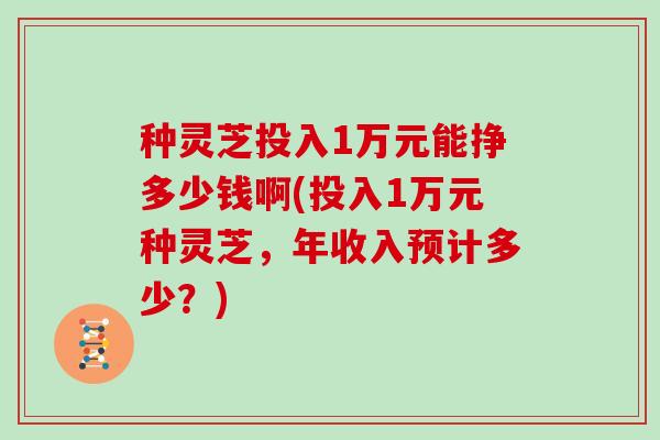 种灵芝投入1万元能挣多少钱啊(投入1万元种灵芝，年收入预计多少？)