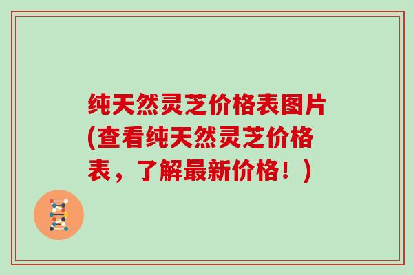 纯天然灵芝价格表图片(查看纯天然灵芝价格表，了解新价格！)