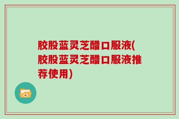 胶股蓝灵芝醋口服液(胶股蓝灵芝醋口服液推荐使用)