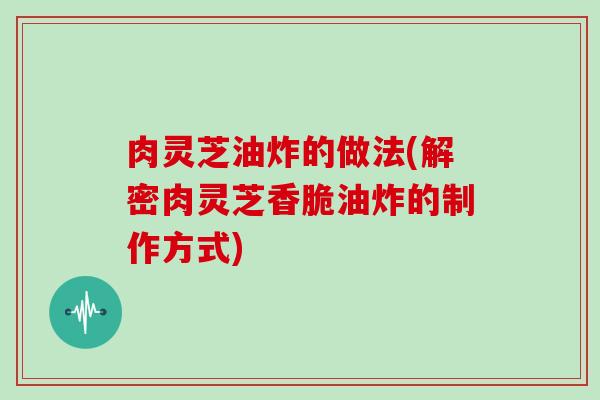 肉灵芝油炸的做法(解密肉灵芝香脆油炸的制作方式)