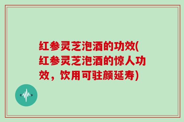 红参灵芝泡酒的功效(红参灵芝泡酒的惊人功效，饮用可驻颜延寿)