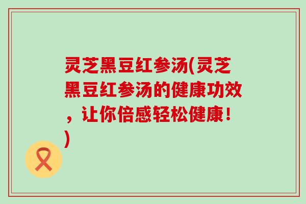 灵芝黑豆红参汤(灵芝黑豆红参汤的健康功效，让你倍感轻松健康！)