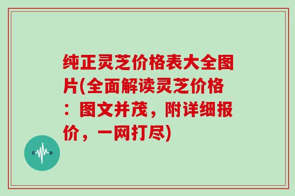 纯正灵芝价格表大全图片(全面解读灵芝价格：图文并茂，附详细报价，一网打尽)