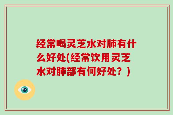 经常喝灵芝水对有什么好处(经常饮用灵芝水对部有何好处？)