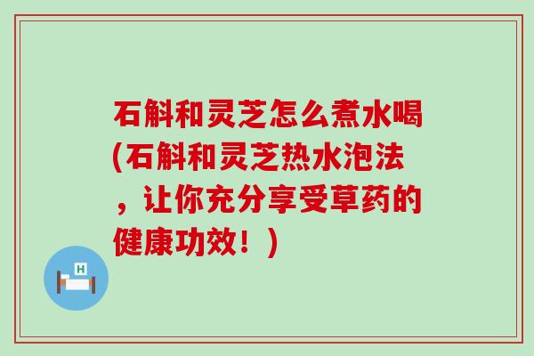 石斛和灵芝怎么煮水喝(石斛和灵芝热水泡法，让你充分享受草药的健康功效！)