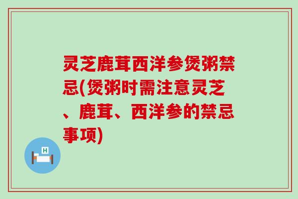 灵芝鹿茸西洋参煲粥禁忌(煲粥时需注意灵芝、鹿茸、西洋参的禁忌事项)