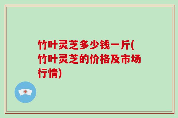 竹叶灵芝多少钱一斤(竹叶灵芝的价格及市场行情)