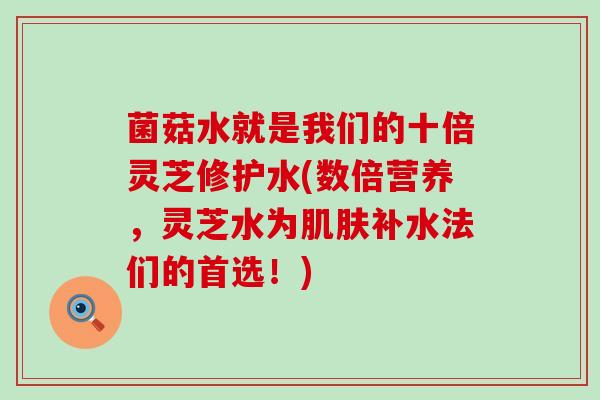 菌菇水就是我们的十倍灵芝修护水(数倍营养，灵芝水为补水法们的首选！)