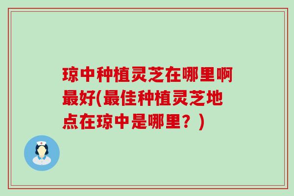 琼中种植灵芝在哪里啊好(佳种植灵芝地点在琼中是哪里？)