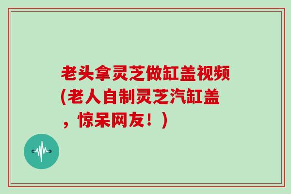 老头拿灵芝做缸盖视频(老人自制灵芝汽缸盖，惊呆网友！)