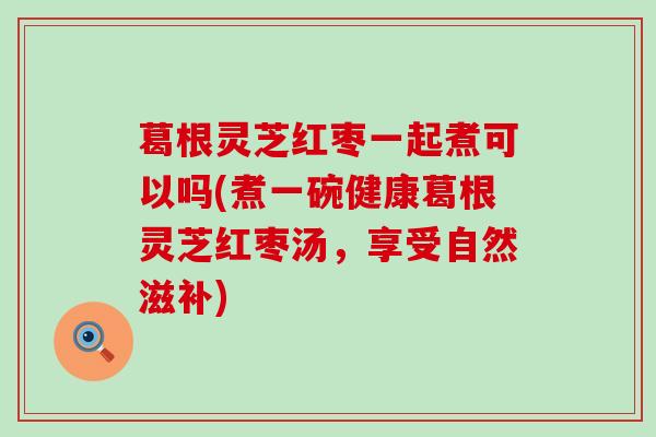 葛根灵芝红枣一起煮可以吗(煮一碗健康葛根灵芝红枣汤，享受自然滋补)